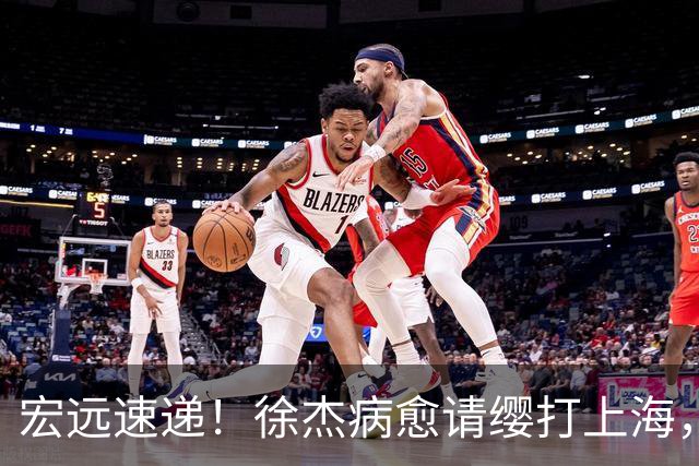 宏远速递！徐杰病愈请缨打上海，陈老板做重要决定，徐昕拉胯创纪录